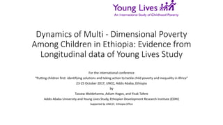 Dynamics of Multi - Dimensional Poverty
Among Children in Ethiopia: Evidence from
Longitudinal data of Young Lives Study
For the international conference
“Putting children first: identifying solutions and taking action to tackle child poverty and inequality in Africa”
23-25 October 2017, UNCC, Addis Ababa, Ethiopia
by
Tassew Woldehanna, Adiam Hagos, and Yisak Tafere
Addis Ababa University and Young Lives Study, Ethiopian Development Research Institute (EDRI)
Supported by UNICEF, Ethiopia Office
 