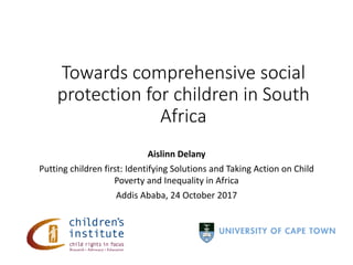 Aislinn Delany
Putting children first: Identifying Solutions and Taking Action on Child
Poverty and Inequality in Africa
Addis Ababa, 24 October 2017
Towards comprehensive social
protection for children in South
Africa
 