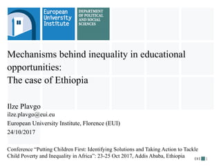 Mechanisms behind inequality in educational
opportunities:
The case of Ethiopia
Ilze Plavgo
ilze.plavgo@eui.eu
European University Institute, Florence (EUI)
24/10/2017
Conference “Putting Children First: Identifying Solutions and Taking Action to Tackle
Child Poverty and Inequality in Africa”: 23-25 Oct 2017, Addis Ababa, Ethiopia 1
 