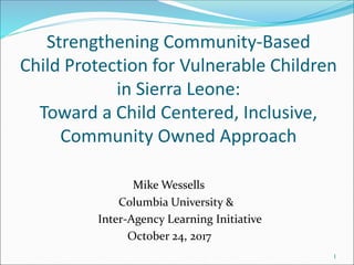 Strengthening Community-Based
Child Protection for Vulnerable Children
in Sierra Leone:
Toward a Child Centered, Inclusive,
Community Owned Approach
Mike Wessells
Columbia University &
Inter-Agency Learning Initiative
October 24, 2017
1
 