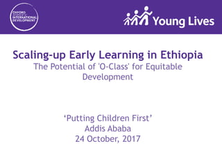 Scaling-up Early Learning in Ethiopia
The Potential of 'O-Class' for Equitable
Development
‘Putting Children First’
Addis Ababa
24 October, 2017
 