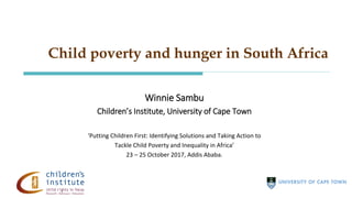 Child poverty and hunger in South Africa
Winnie Sambu
Children’s Institute, University of Cape Town
‘Putting Children First: Identifying Solutions and Taking Action to
Tackle Child Poverty and Inequality in Africa’
23 – 25 October 2017, Addis Ababa.
 