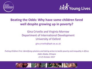 Beating the Odds: Why have some children fared
well despite growing up in poverty?
gina.crivello@qeh.ox.ac.uk
Putting Children First: Identifying solutions and taking action to tackle poverty and inequality in Africa
Addis Ababa, Ethiopia
23-25 October 2017
Gina Crivello and Virginia Morrow
Department of International Development
University of Oxford
 