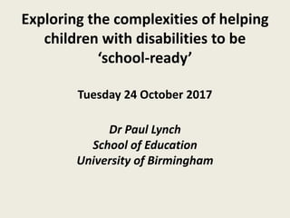 Exploring the complexities of helping
children with disabilities to be
‘school-ready’
Tuesday 24 October 2017
Dr Paul Lynch
School of Education
University of Birmingham
 