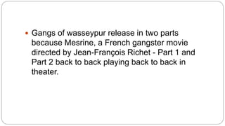  Gangs of wasseypur release in two parts
because Mesrine, a French gangster movie
directed by Jean-François Richet - Part 1 and
Part 2 back to back playing back to back in
theater.
 