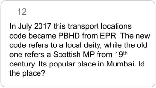 12
In July 2017 this transport locations
code became PBHD from EPR. The new
code refers to a local deity, while the old
one refers a Scottish MP from 19th
century. Its popular place in Mumbai. Id
the place?
 