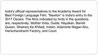 India's official representatives to the Academy Award for
Best Foreign Language Film; "Newton" is India's entry to the
2017 Oscars. The films indicated by hints in the questions
are, respectively: Mother India, Guide, Nayakan, Bandit
Queen, Shatranj Ke Khiladi, Indian, Adaminte Magan Abu,
Harischandrachi Factory, and Court.
 