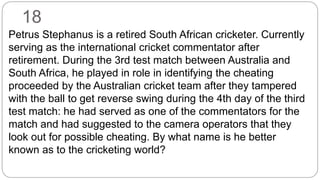 18
Petrus Stephanus is a retired South African cricketer. Currently
serving as the international cricket commentator after
retirement. During the 3rd test match between Australia and
South Africa, he played in role in identifying the cheating
proceeded by the Australian cricket team after they tampered
with the ball to get reverse swing during the 4th day of the third
test match: he had served as one of the commentators for the
match and had suggested to the camera operators that they
look out for possible cheating. By what name is he better
known as to the cricketing world?
 