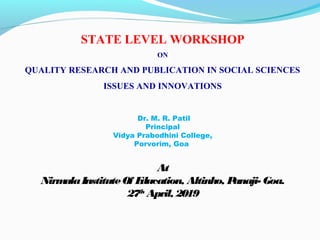 STATE LEVEL WORKSHOP
ON
QUALITY RESEARCH AND PUBLICATION IN SOCIAL SCIENCES
ISSUES AND INNOVATIONS
Dr. M. R. Patil
Principal
Vidya Prabodhini College,
Porvorim, Goa
At
NirmalaInstituteOf Education, Altinho, Panaji- Goa.
27th
April, 2019
 