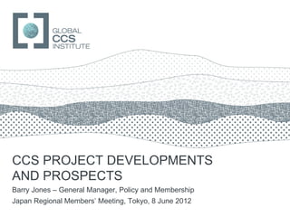 GLOBAL CCS INSTITUTE




CCS PROJECT DEVELOPMENTS
AND PROSPECTS
Barry Jones – General Manager, Policy and Membership
Japan Regional Members’ Meeting, Tokyo, 8 June 2012
 