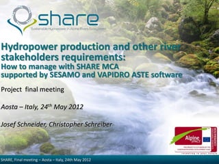 Hydropower production and other river
stakeholders requirements:
How to manage with SHARE MCA
supported by SESAMO and VAPIDRO ASTE software
Project final meeting

Aosta – Italy, 24th May 2012

Josef Schneider, Christopher Schreiber



SHARE, Final meeting – Aosta – Italy, 24th May 2012
 