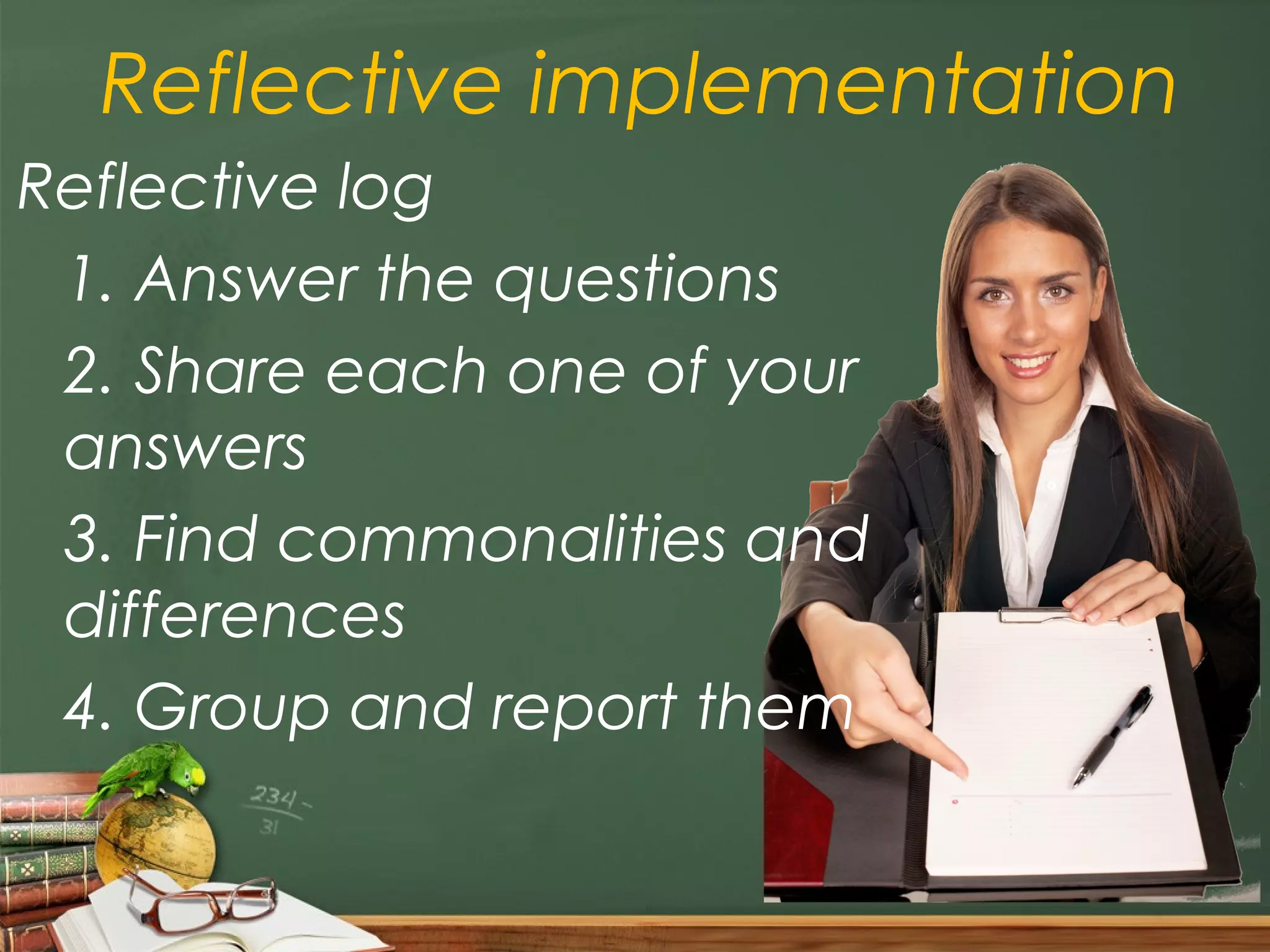 Reflective implementation
Reflective log
 1. Answer the questions
 2. Share each one of your
 answers
 3. Find commonalities and
 differences
 4. Group and report them
 