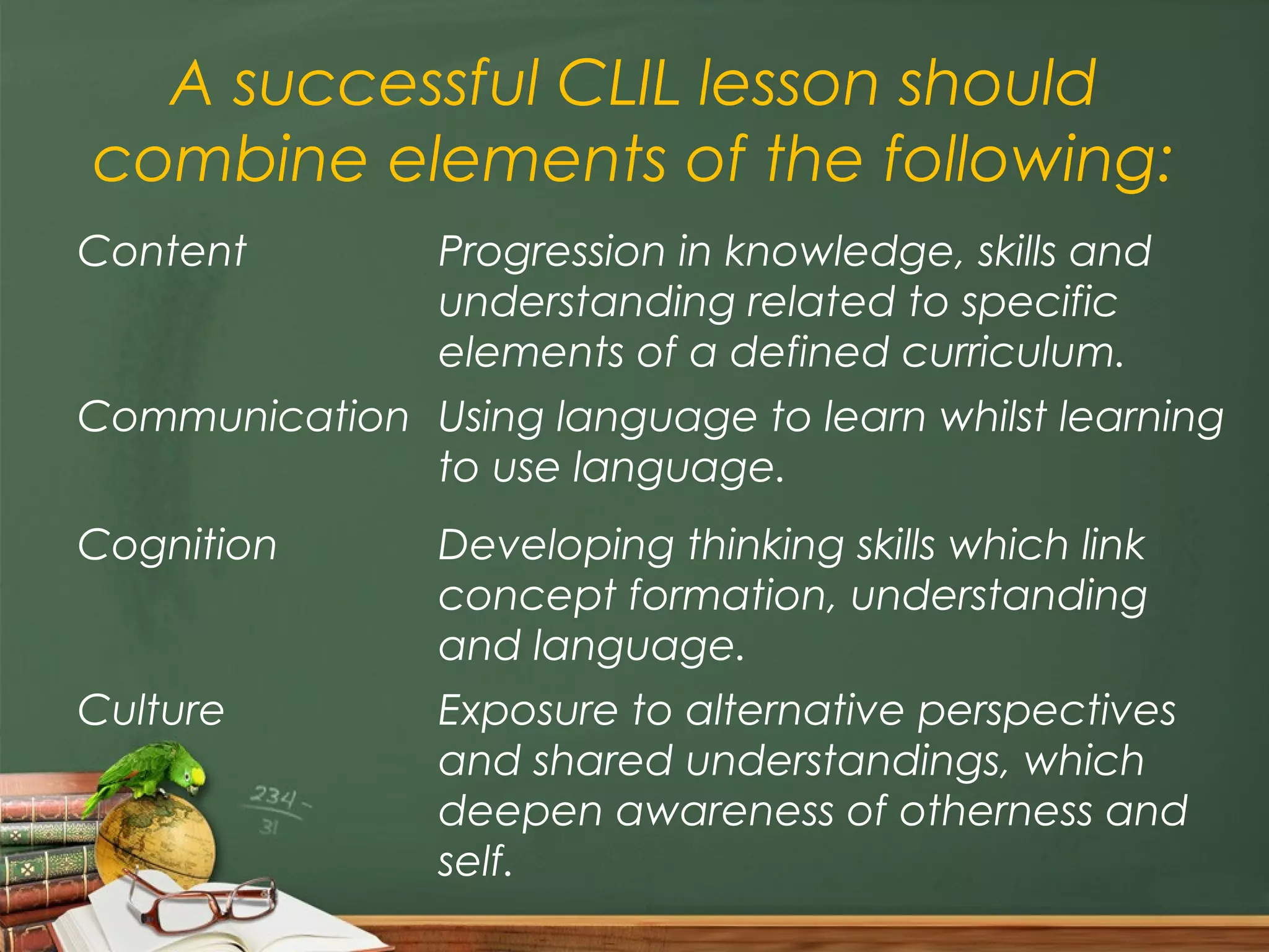 A successful CLIL lesson should
combine elements of the following:
Content         Progression in knowledge, skills and
                understanding related to specific
                elements of a defined curriculum.
Communication Using language to learn whilst learning
              to use language.
Cognition       Developing thinking skills which link
                concept formation, understanding
                and language.
Culture         Exposure to alternative perspectives
                and shared understandings, which
                deepen awareness of otherness and
                self.
 