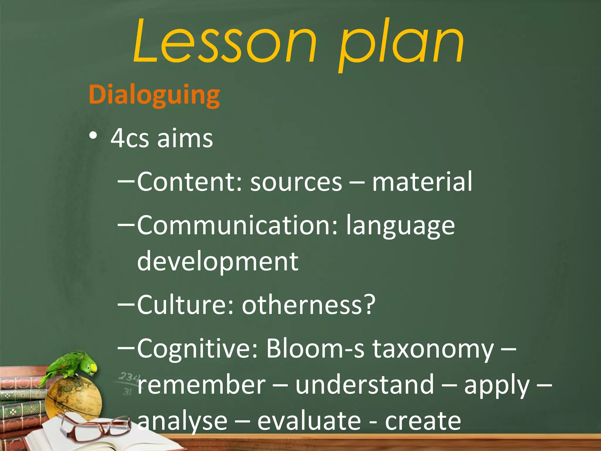 Lesson plan
Dialoguing
• 4cs aims
  – Content: sources – material
  – Communication: language
    development
  – Culture: otherness?
  – Cognitive: Bloom-s taxonomy –
    remember – understand – apply –
    analyse – evaluate - create
 