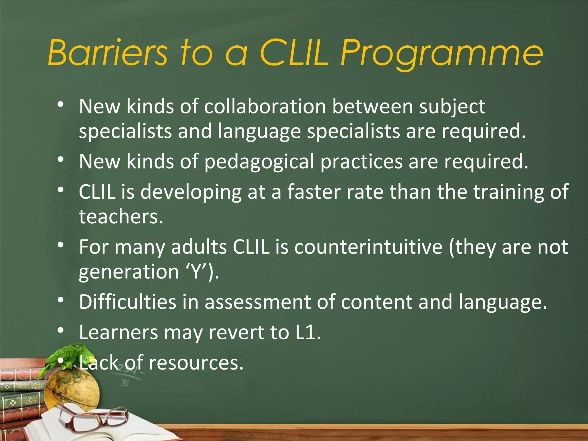 Barriers to a CLIL Programme
• New kinds of collaboration between subject
  specialists and language specialists are required.
• New kinds of pedagogical practices are required.
• CLIL is developing at a faster rate than the training of
  teachers.
• For many adults CLIL is counterintuitive (they are not
  generation ‘Y’).
• Difficulties in assessment of content and language.
• Learners may revert to L1.
• Lack of resources.
 