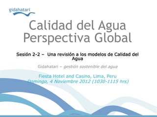 Calidad del Agua
  Perspectiva Global
Sesión 2-2 – Una revisión a los modelos de Calidad del
                        Agua
         Gidahatari – gestión sostenible del agua

         Fiesta Hotel and Casino, Lima, Peru
    Domingo, 4 Noviembre 2012 (1030-1115 hrs)
 