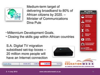 Medium-term target of
                  delivering broadband to 80% of
                  African citizens by 2020. –
                  Minister of Communications
                  Dina Pule

• Millennium Development Goals.
• Closing the skills gap within African countries

S.A. Digital TV migration
subsidised set-top boxes –
20 million more people will
have an Internet connection



2 - 4 July 2012           www.educationweek.co.za   15
 