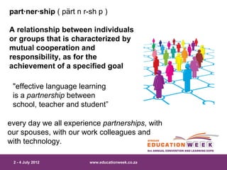 part·ner·ship ( pärt n r-sh p )

A relationship between individuals
or groups that is characterized by
mutual cooperation and
responsibility, as for the
achievement of a specified goal

 "effective language learning
 is a partnership between
 school, teacher and student”

every day we all experience partnerships, with
our spouses, with our work colleagues and
with technology.

 2 - 4 July 2012         www.educationweek.co.za
 