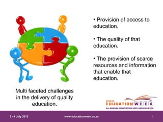 • Provision of access to
                                            education.

                                            • The quality of that
                                            education.

                                            • The provision of scarce
                                            resources and information
                                            that enable that
                                            education.

    Multi faceted challenges
    in the delivery of quality
            education.

2 - 4 July 2012          www.educationweek.co.za                       3
 