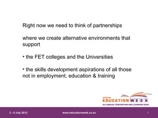 Right now we need to think of partnerships

          where we create alternative environments that
          support

          • the FET colleges and the Universities

          • the skills development aspirations of all those
          not in employment, education & training




2 - 4 July 2012            www.educationweek.co.za            5
 