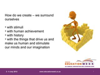 How do we create – we surround
ourselves

• with stimuli
• with human achievement
• with history
• with the things that drive us and
make us human and stimulate
our minds and our imagination




2 - 4 July 2012         www.educationweek.co.za   7
 