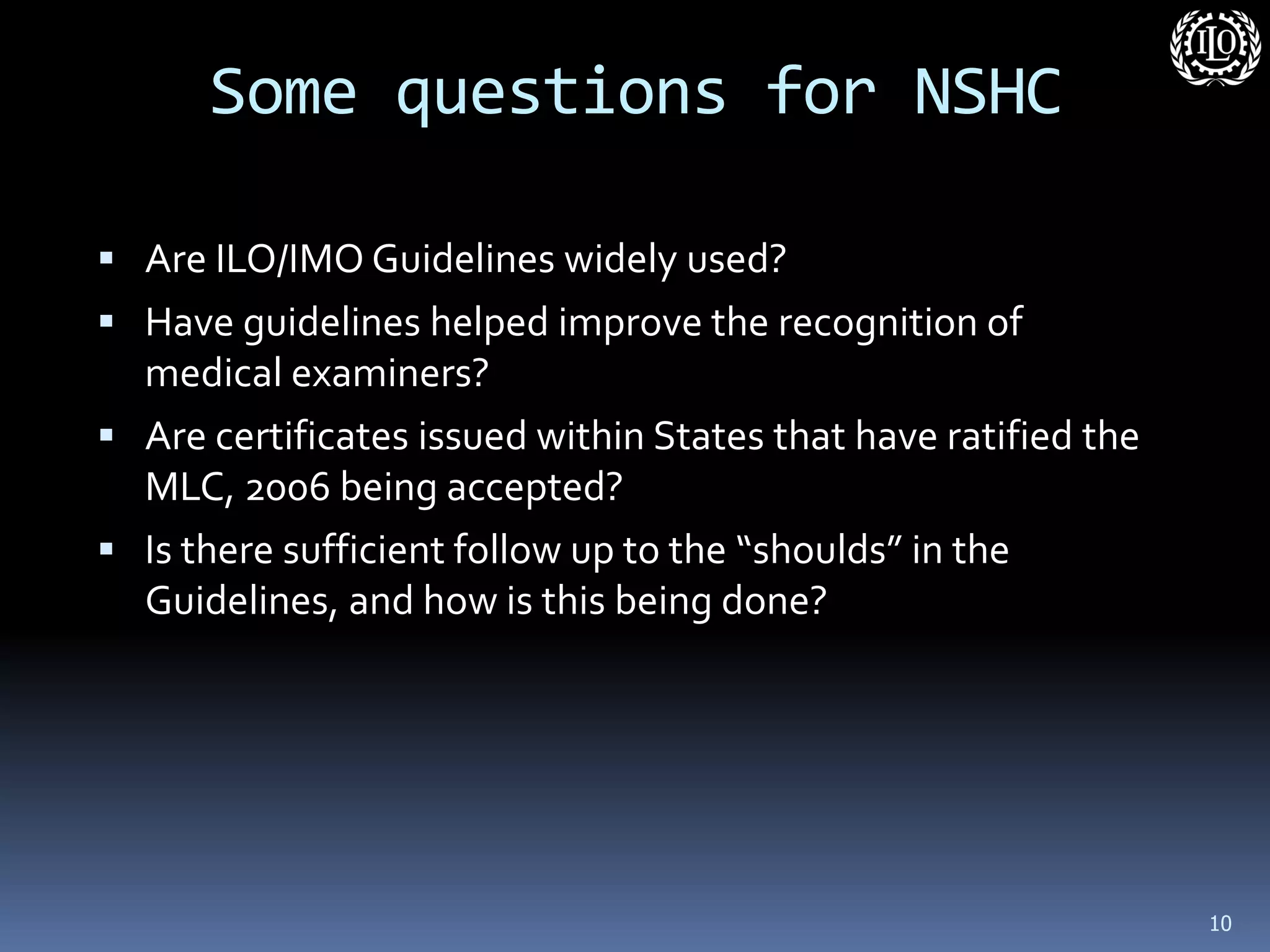 Some questions for NSHC 
Are ILO/IMO Guidelines widely used? 
Have guidelines helped improve the recognition of medical examiners? 
Are certificates issued within States that have ratified the MLC, 2006 being accepted? 
Is there sufficient follow up to the “shoulds” in the Guidelines, and how is this being done? 
10 