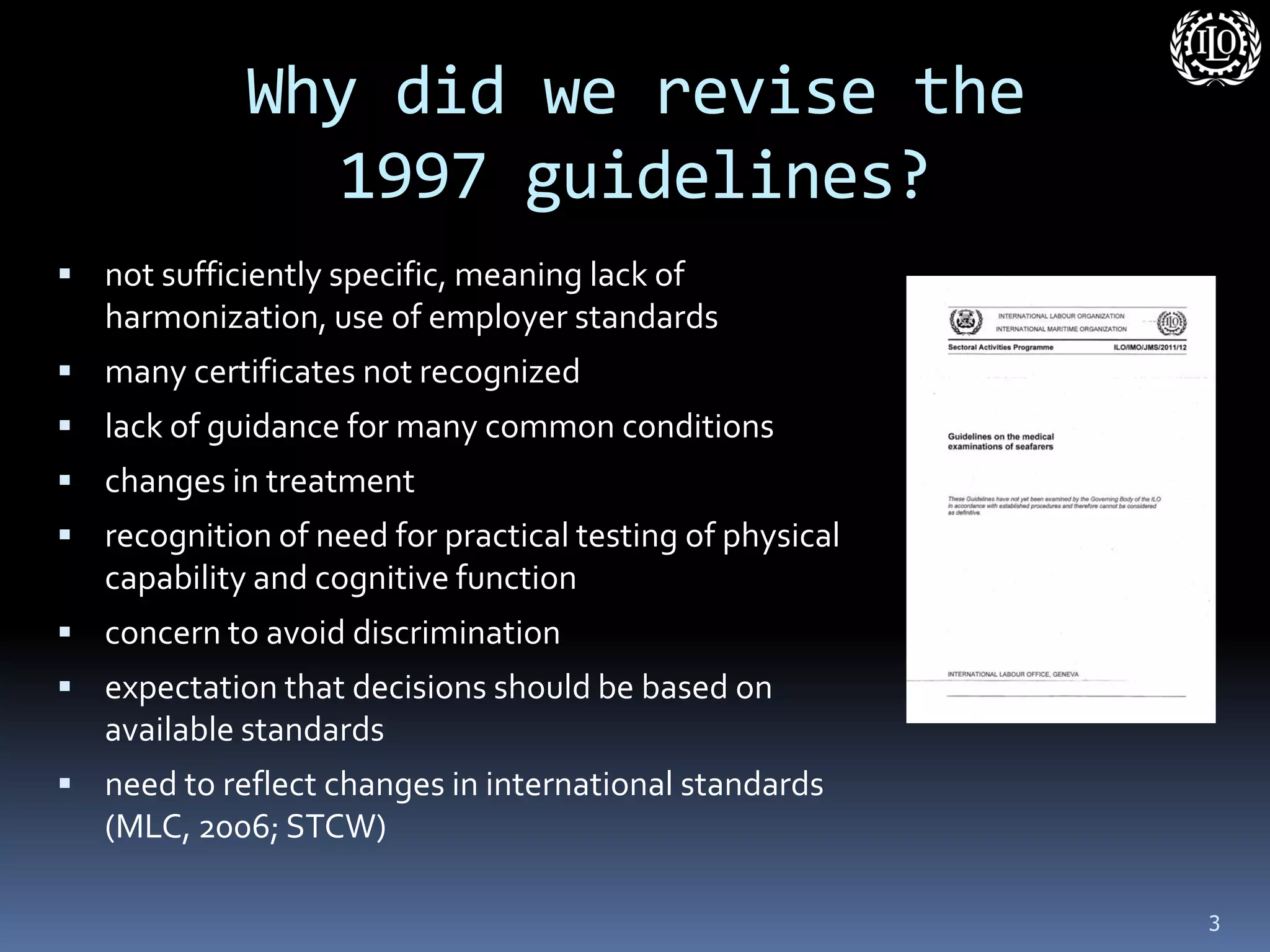 Why did we revise the 1997 guidelines? 
not sufficiently specific, meaning lack of harmonization, use of employer standards 
many certificates not recognized 
lack of guidance for many common conditions 
changes in treatment 
recognition of need for practical testing of physical capability and cognitive function 
concern to avoid discrimination 
expectation that decisions should be based on available standards 
need to reflect changes in international standards (MLC, 2006; STCW) 
3  