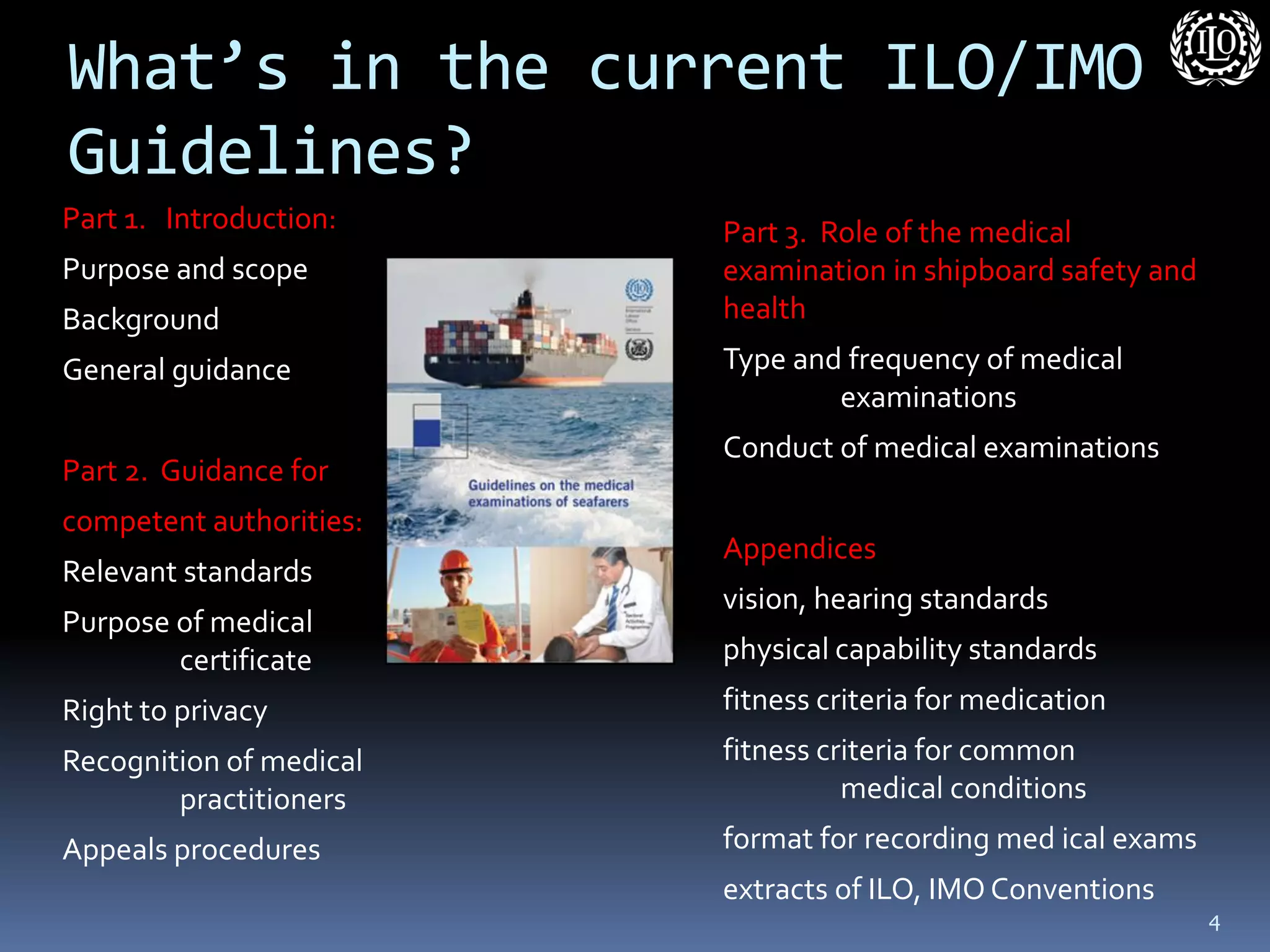 What’s in the current ILO/IMO Guidelines? 
Part 1. Introduction: 
Purpose and scope 
Background 
General guidance 
Part 2. Guidance for 
competent authorities: 
Relevant standards 
Purpose of medical certificate 
Right to privacy 
Recognition of medical practitioners 
Appeals procedures 
Part 3. Role of the medical examination in shipboard safety and health 
Type and frequency of medical examinations 
Conduct of medical examinations 
Appendices 
vision, hearing standards 
physical capability standards 
fitness criteria for medication 
fitness criteria for common medical conditions 
format for recording med ical exams 
extracts of ILO, IMO Conventions 
4  