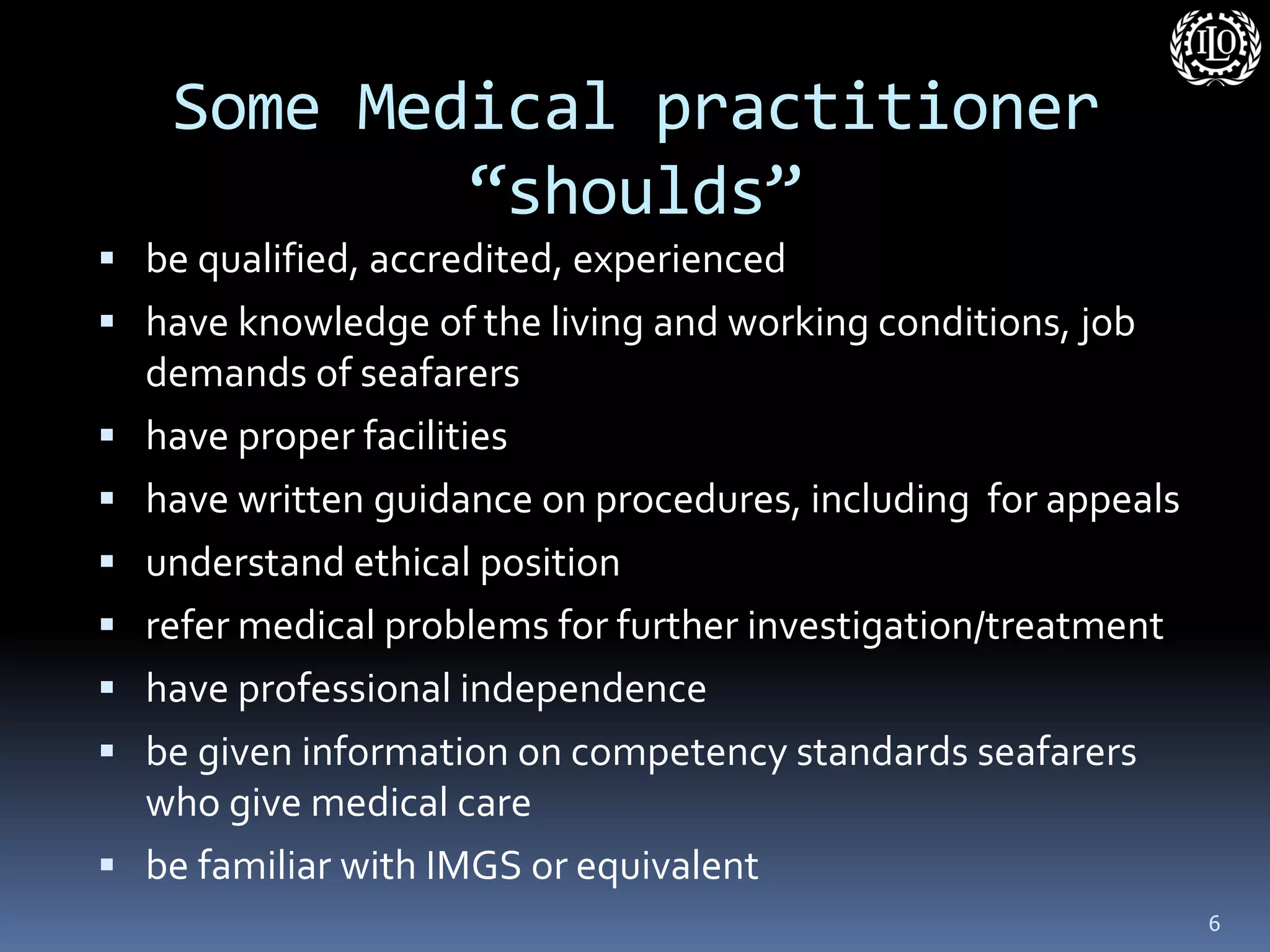 Some Medical practitioner “shoulds” 
be qualified, accredited, experienced 
have knowledge of the living and working conditions, job demands of seafarers 
have proper facilities 
have written guidance on procedures, including for appeals 
understand ethical position 
refer medical problems for further investigation/treatment 
have professional independence 
be given information on competency standards seafarers who give medical care 
be familiar with IMGS or equivalent 
6  