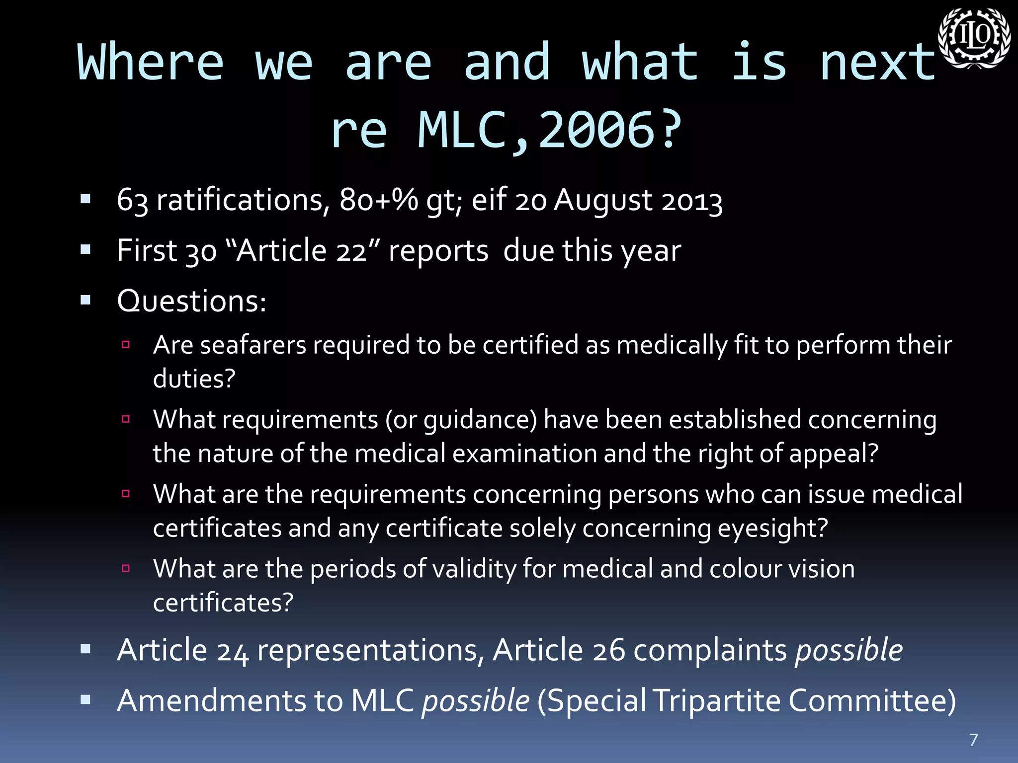 Where we are and what is next re MLC,2006? 
63 ratifications, 80+% gt; eif 20 August 2013 
First 30 “Article 22” reports due this year 
Questions: 
Are seafarers required to be certified as medically fit to perform their duties? 
What requirements (or guidance) have been established concerning the nature of the medical examination and the right of appeal? 
What are the requirements concerning persons who can issue medical certificates and any certificate solely concerning eyesight? 
What are the periods of validity for medical and colour vision certificates? 
Article 24 representations, Article 26 complaints possible 
Amendments to MLC possible (Special Tripartite Committee) 
7  