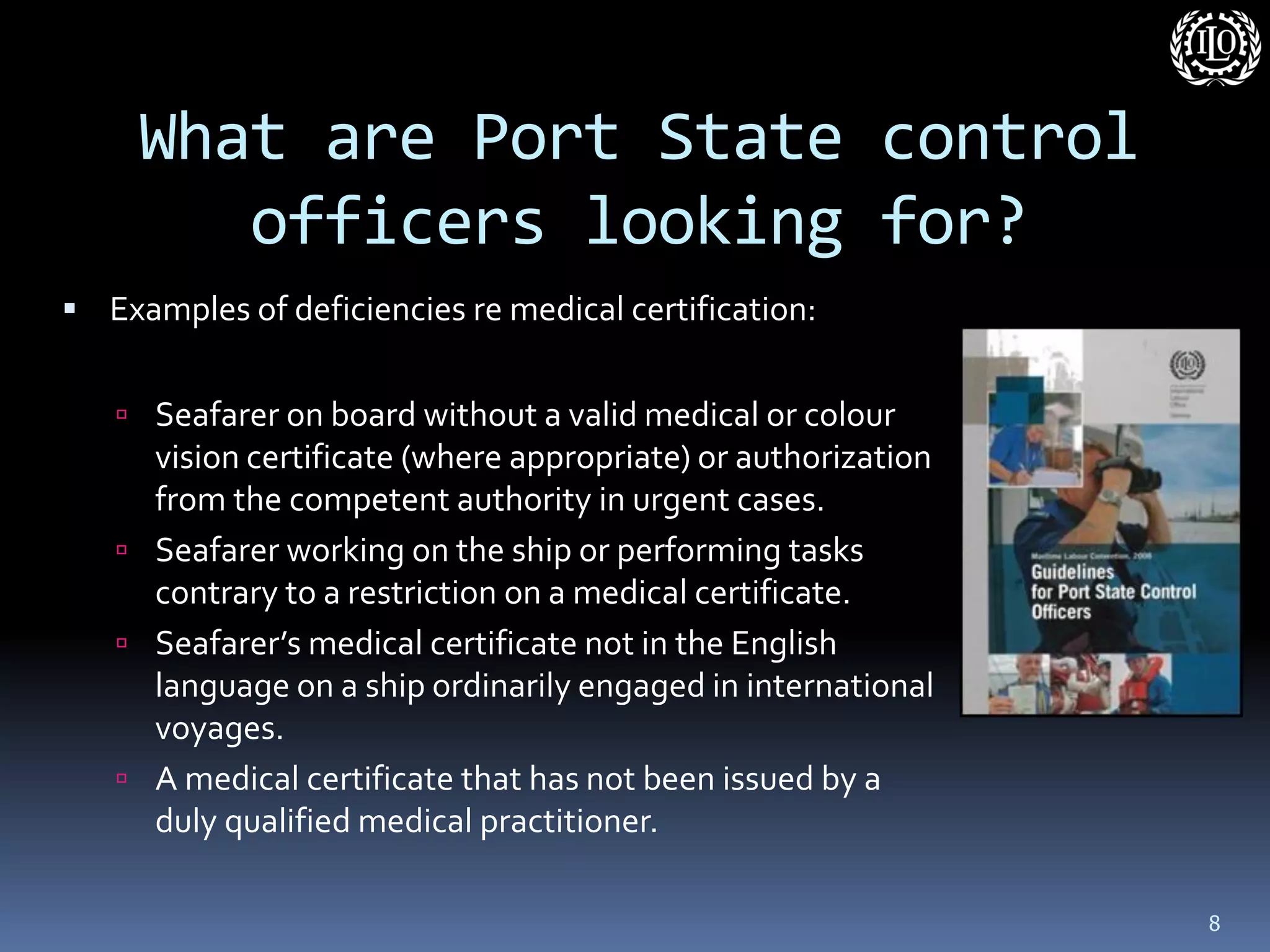 What are Port State control officers looking for? 
Examples of deficiencies re medical certification: 
Seafarer on board without a valid medical or colour vision certificate (where appropriate) or authorization from the competent authority in urgent cases. 
Seafarer working on the ship or performing tasks contrary to a restriction on a medical certificate. 
Seafarer’s medical certificate not in the English language on a ship ordinarily engaged in international voyages. 
A medical certificate that has not been issued by a duly qualified medical practitioner. 
8  