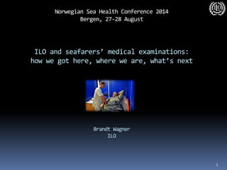 Norwegian Sea Health Conference 2014 Bergen, 27-28 August ILO and seafarers’ medical examinations: how we got here, where we are, what’s next Brandt Wagner ILO 
1  