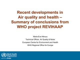 Recent developments in
Air quality and health –
Summary of conclusions from
WHO project REVIHAAP
Marie-Eve Héroux
Technical Officer, Air Quality & Noise
European Centre for Environment and Health
WHO Regional Office for Europe
 