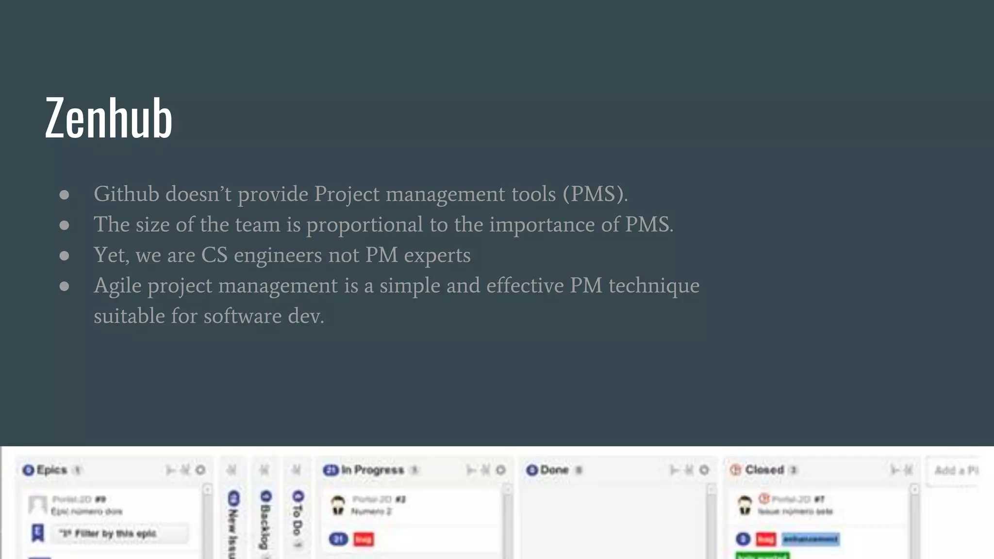 Zenhub
● Github doesn’t provide Project management tools (PMS).
● The size of the team is proportional to the importance of PMS.
● Yet, we are CS engineers not PM experts
● Agile project management is a simple and effective PM technique
suitable for software dev.
 