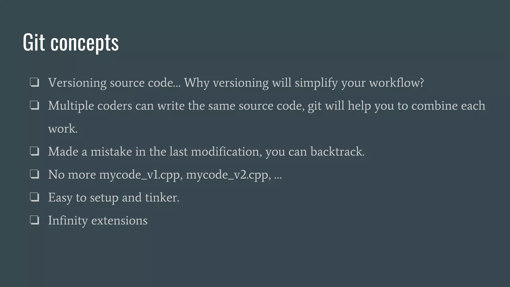 Git concepts
❏ Versioning source code… Why versioning will simplify your workflow?
❏ Multiple coders can write the same source code, git will help you to combine each
work.
❏ Made a mistake in the last modification, you can backtrack.
❏ No more mycode_v1.cpp, mycode_v2.cpp, …
❏ Easy to setup and tinker.
❏ Infinity extensions
 