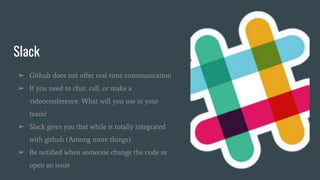 Slack
➢ Github does not offer real-time communication
➢ If you need to chat, call, or make a
videoconference. What will you use in your
team?
➢ Slack gives you that while is totally integrated
with github (Among more things)
➢ Be notified when someone change the code or
open an issue
 
