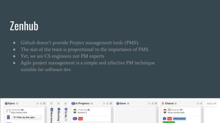 Zenhub
● Github doesn’t provide Project management tools (PMS).
● The size of the team is proportional to the importance of PMS.
● Yet, we are CS engineers not PM experts
● Agile project management is a simple and effective PM technique
suitable for software dev.
 