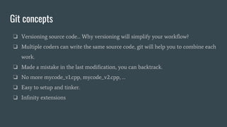 Git concepts
❏ Versioning source code… Why versioning will simplify your workflow?
❏ Multiple coders can write the same source code, git will help you to combine each
work.
❏ Made a mistake in the last modification, you can backtrack.
❏ No more mycode_v1.cpp, mycode_v2.cpp, …
❏ Easy to setup and tinker.
❏ Infinity extensions
 