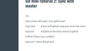 Git mini-tutorial 2: Sync with
master
$ git remote add origin “your github repo”
$ git fetch # Sync with github, keep your local code intact
$ git pull # Update to the latest version in github
# What if there was a conflict?
$ git pull --rebase && git push
 