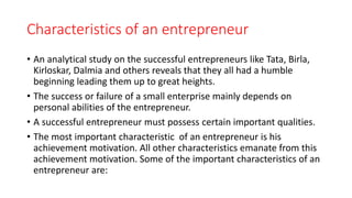 Characteristics of an entrepreneur
• An analytical study on the successful entrepreneurs like Tata, Birla,
Kirloskar, Dalmia and others reveals that they all had a humble
beginning leading them up to great heights.
• The success or failure of a small enterprise mainly depends on
personal abilities of the entrepreneur.
• A successful entrepreneur must possess certain important qualities.
• The most important characteristic of an entrepreneur is his
achievement motivation. All other characteristics emanate from this
achievement motivation. Some of the important characteristics of an
entrepreneur are:
 