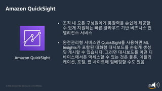 © 2020, Amazon Web Services, Inc. or its Affiliates.
Amazon QuickSight
Amazon QuickSight
• 조직 내 모든 구성원에게 통찰력을 손쉽게 제공할
수 있게 지원하는 빠른 클라우드 기반 비즈니스 인
텔리전스 서비스
• 완전관리형 서비스인 QuickSight를 사용하면 ML
Insights가 포함된 대화형 대시보드를 손쉽게 생성
및 게시할 수 있습니다. 그러면 대시보드를 어떤 디
바이스에서든 액세스할 수 있는 것은 물론, 애플리
케이션, 포털, 웹 사이트에 임베딩할 수도 있음
 