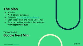 This work is licensed under the Apache 2.0 License
The plan
● 90 mins
● Work at your own pace
● Full path? g.co/android/studyjams
● Each session will end with a Door Prize
● Demo at the final session - the best can
win Google Pixel Buds
Tonight’s prize
Google Nest Mini
 