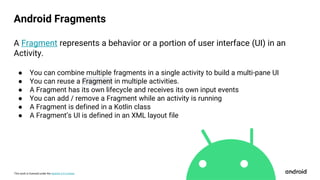 This work is licensed under the Apache 2.0 License
Android Fragments
A Fragment represents a behavior or a portion of user interface (UI) in an
Activity.
● You can combine multiple fragments in a single activity to build a multi-pane UI
● You can reuse a Fragment in multiple activities.
● A Fragment has its own lifecycle and receives its own input events
● You can add / remove a Fragment while an activity is running
● A Fragment is defined in a Kotlin class
● A Fragment’s UI is defined in an XML layout file
 