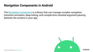 This work is licensed under the Apache 2.0 License
The Navigation component is a library that can manage complex navigation,
transition animation, deep linking, and compile-time checked argument passing
between the screens in your app.
Navigation Components in Android
 