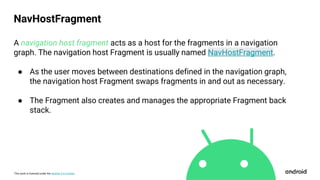 This work is licensed under the Apache 2.0 License
A navigation host fragment acts as a host for the fragments in a navigation
graph. The navigation host Fragment is usually named NavHostFragment.
● As the user moves between destinations defined in the navigation graph,
the navigation host Fragment swaps fragments in and out as necessary.
● The Fragment also creates and manages the appropriate Fragment back
stack.
NavHostFragment
 