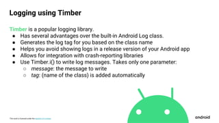 This work is licensed under the Apache 2.0 License
Timber is a popular logging library.
● Has several advantages over the built-in Android Log class.
● Generates the log tag for you based on the class name
● Helps you avoid showing logs in a release version of your Android app
● Allows for integration with crash-reporting libraries
● Use Timber.i() to write log messages. Takes only one parameter:
○ message: the message to write
○ tag: (name of the class) is added automatically
Logging using Timber
 