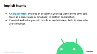 This work is licensed under the Apache 2.0 License
● An implicit intent declares an action that your app wants some other app
(such as a camera app or email app) to perform on its behalf.
● If several Android apps could handle an implicit intent, Android shows the
user a chooser.
Implicit Intents
 