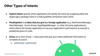 This work is licensed under the Apache 2.0 License
● Explicit Intents specify which application will satisfy the intent, by supplying either the
target app's package name or a fully-qualified component class name
● PendingIntent is a token that you give to a foreign application (e.g. NotificationManager ,
AlarmManager , Home Screen AppWidgetManager , or other 3rd party applications),
which allows the foreign application to use your application's permissions to execute a
predefined piece of code.
● Extras are a form of key — value pairs that give your intent additional information to
complete its action.
a. putExtras() / getExtras()
Other Types of Intents
 