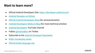 This work is licensed under the Apache 2.0 License
Want to learn more?
● Official Android Developers Site: https://developer.android.com/
● Android Samples on GitHub
● Official Android Developers Blog (for announcements)
● Android Developers Medium Blog (for more technical articles)
● Android Developers YouTube channel
● Follow @AndroidDev on Twitter
● Subscribe to the Android Developer Newsletter
● Kotlin Vocabulary series
● Official Kotlin language site
Version 1.0
 
