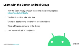 This work is licensed under the Apache 2.0 License
० Join the Slack #studyjam2021 channel to share your progress
https://shorturl.at/dpsRV
० The labs are online, take your time
० Create an app to demo and share in the last session
० Win a raffle prize, compete in the demos
० Earn this certificate of completion
Learn with the Boston Android Group
 